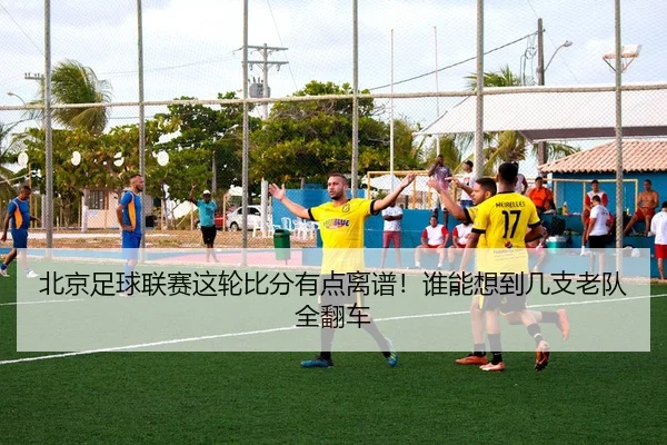 北京足球联赛这轮比分有点离谱！谁能想到几支老队全翻车