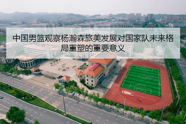 中国男篮观察杨瀚森旅美发展对国家队未来格局重塑的重要意义