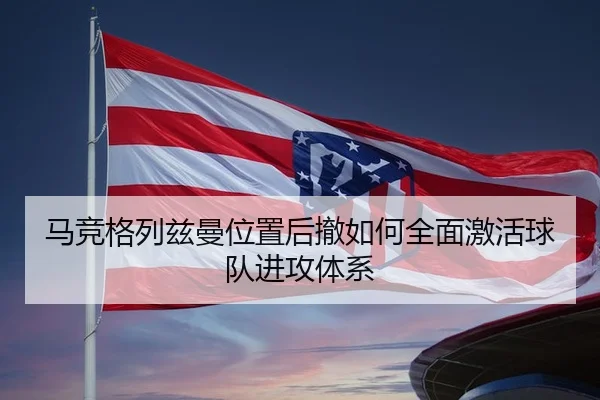 马竞格列兹曼位置后撤如何全面激活球队进攻体系