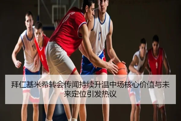 拜仁基米希转会传闻持续升温中场核心价值与未来定位引发热议