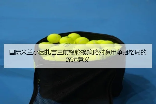 国际米兰小因扎吉三前锋轮换策略对意甲争冠格局的深远意义
