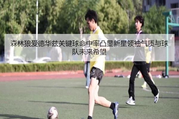 森林狼爱德华兹关键球命中率凸显新星领袖气质与球队未来希望