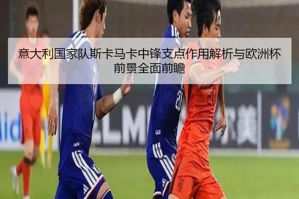 意大利国家队斯卡马卡中锋支点作用解析与欧洲杯前景全面前瞻