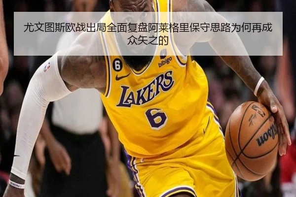 尤文图斯欧战出局全面复盘阿莱格里保守思路为何再成众矢之的