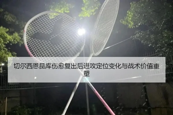 切尔西恩昆库伤愈复出后进攻定位变化与战术价值重塑