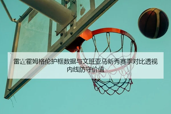 雷霆霍姆格伦护框数据与文班亚马新秀赛季对比透视内线防守价值