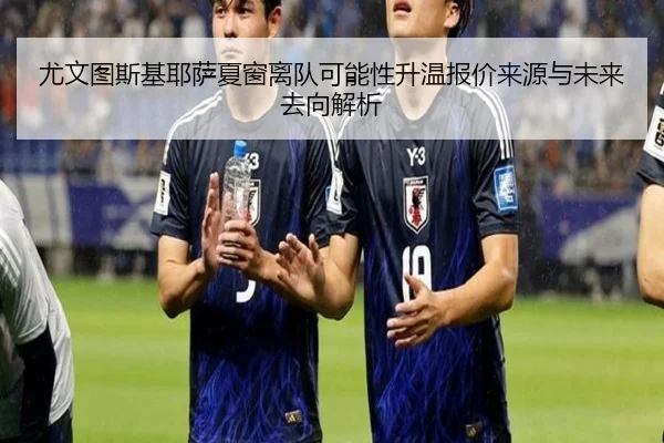 尤文图斯基耶萨夏窗离队可能性升温报价来源与未来去向解析