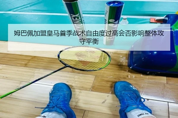 姆巴佩加盟皇马首季战术自由度过高会否影响整体攻守平衡