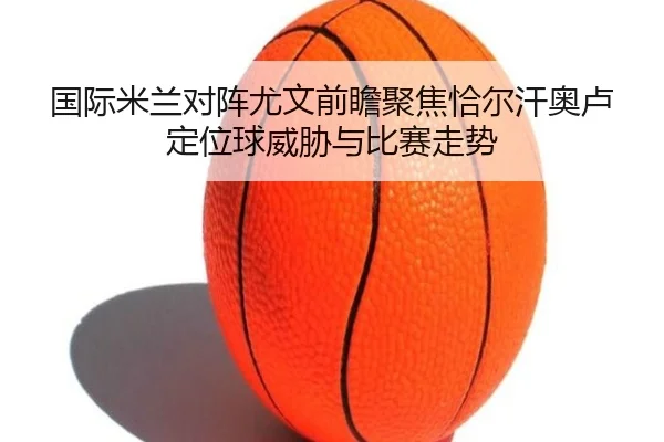 国际米兰对阵尤文前瞻聚焦恰尔汗奥卢定位球威胁与比赛走势