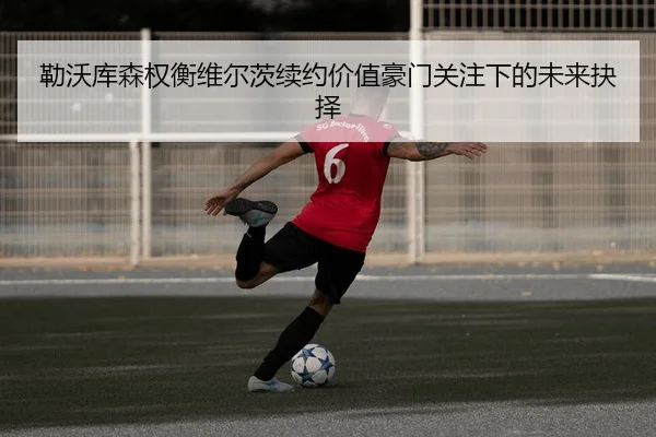 勒沃库森权衡维尔茨续约价值豪门关注下的未来抉择