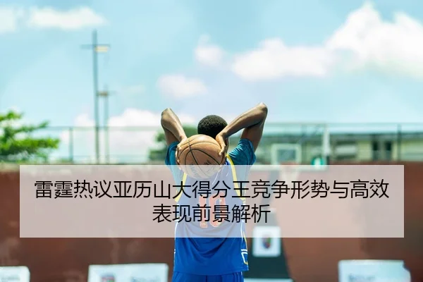 雷霆热议亚历山大得分王竞争形势与高效表现前景解析