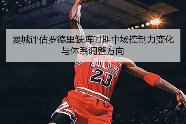 曼城评估罗德里缺阵时期中场控制力变化与体系调整方向