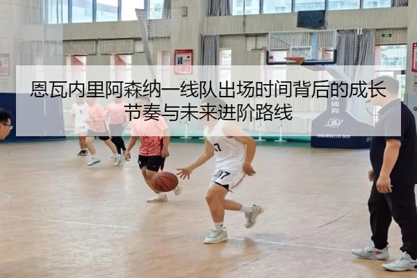 恩瓦内里阿森纳一线队出场时间背后的成长节奏与未来进阶路线