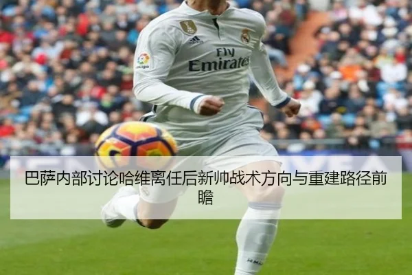 巴萨内部讨论哈维离任后新帅战术方向与重建路径前瞻