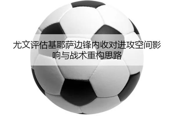 尤文评估基耶萨边锋内收对进攻空间影响与战术重构思路