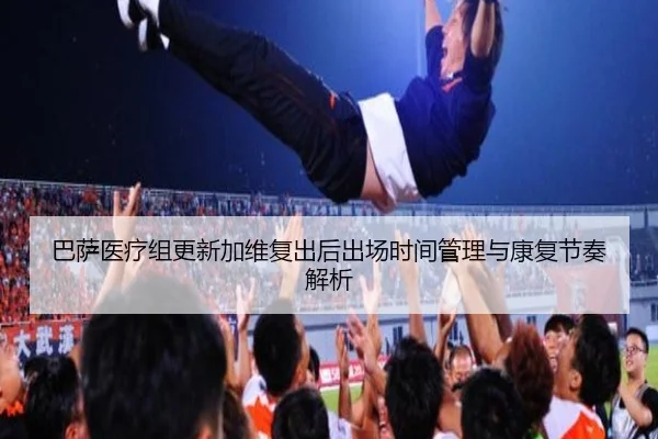 巴萨医疗组更新加维复出后出场时间管理与康复节奏解析