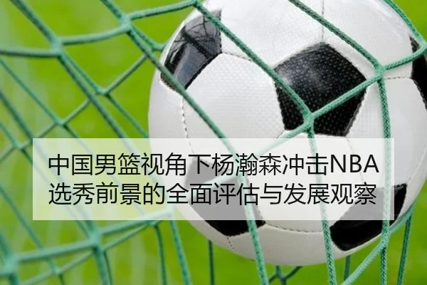 中国男篮视角下杨瀚森冲击NBA选秀前景的全面评估与发展观察