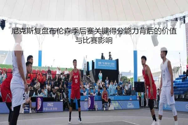 尼克斯复盘布伦森季后赛关键得分能力背后的价值与比赛影响