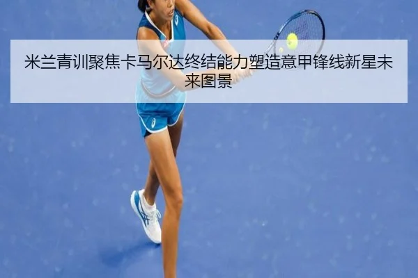 米兰青训聚焦卡马尔达终结能力塑造意甲锋线新星未来图景