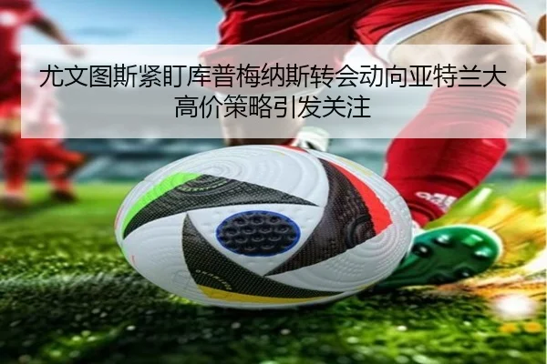 尤文图斯紧盯库普梅纳斯转会动向亚特兰大高价策略引发关注