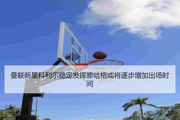曼联新星科利尔稳定发挥滕哈格或将逐步增加出场时间
